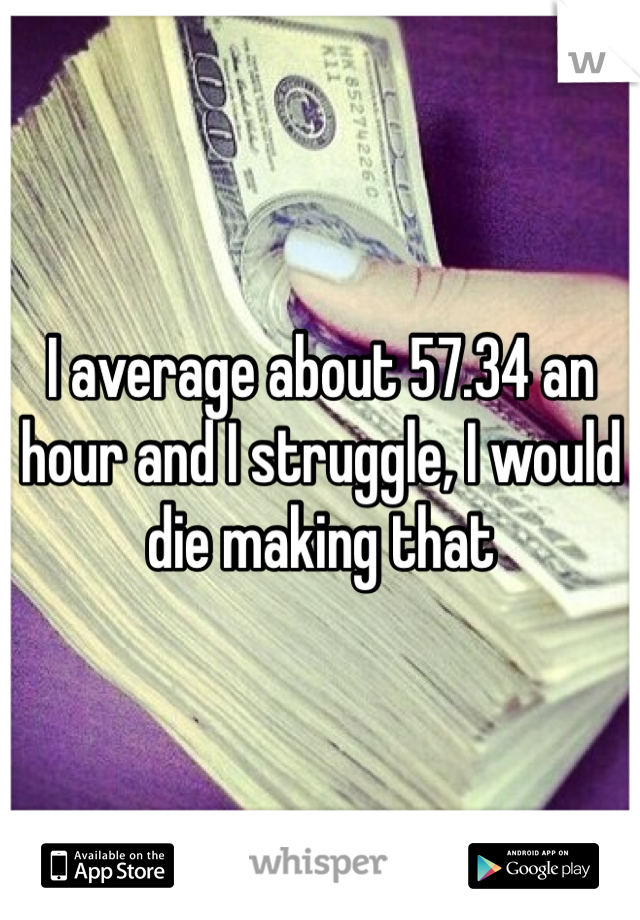 I average about 57.34 an hour and I struggle, I would die making that