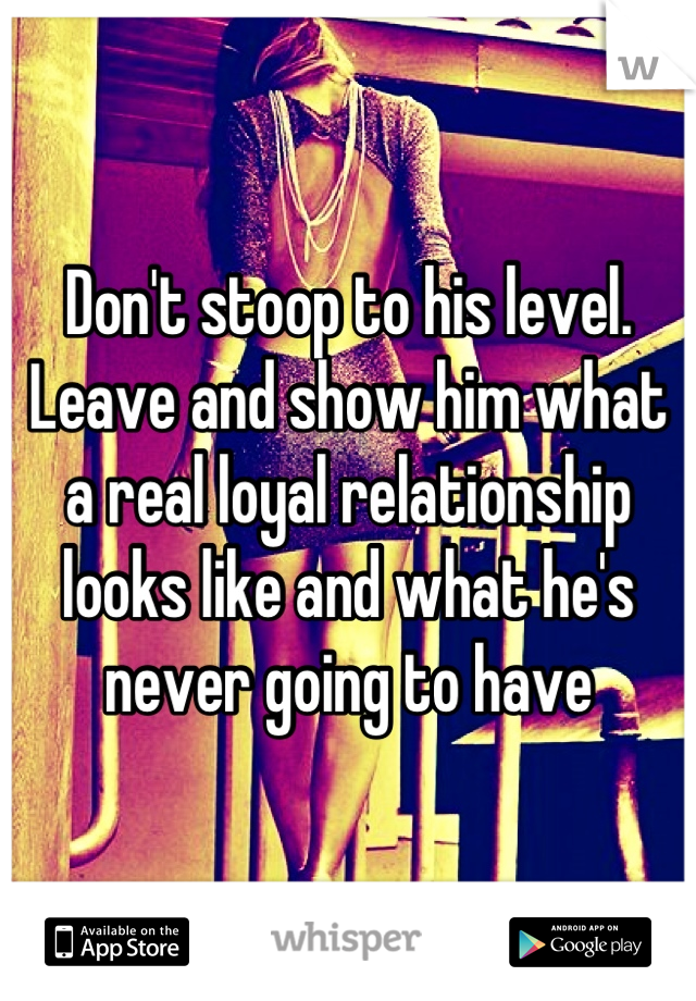 Don't stoop to his level. Leave and show him what a real loyal relationship looks like and what he's never going to have