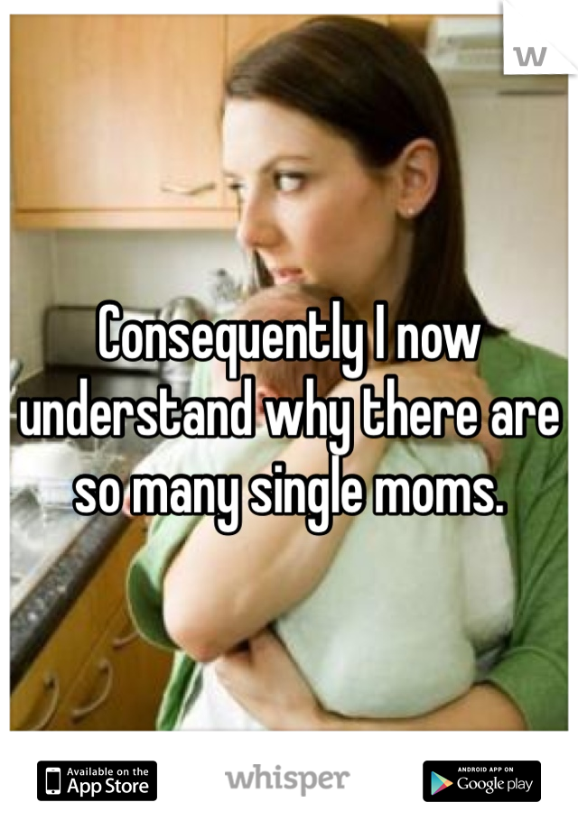 Consequently I now understand why there are so many single moms.