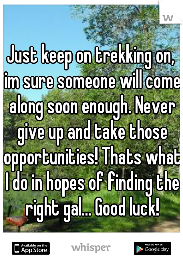 Just keep on trekking on, im sure someone will come along soon enough. Never give up and take those opportunities! Thats what I do in hopes of finding the right gal... Good luck!