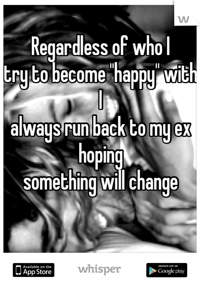 Regardless of who I 
try to become "happy" with I 
always run back to my ex hoping 
something will change