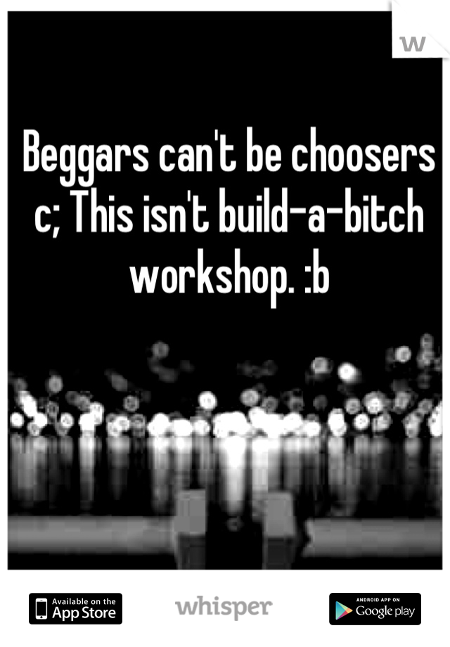 Beggars can't be choosers c; This isn't build-a-bitch workshop. :b