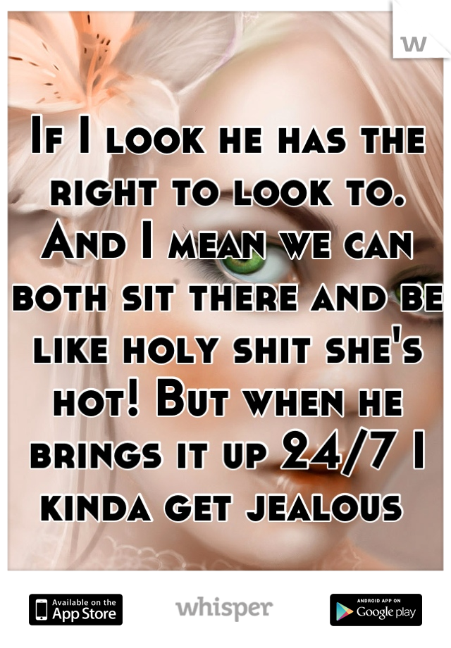 If I look he has the right to look to. And I mean we can both sit there and be like holy shit she's hot! But when he brings it up 24/7 I kinda get jealous 
