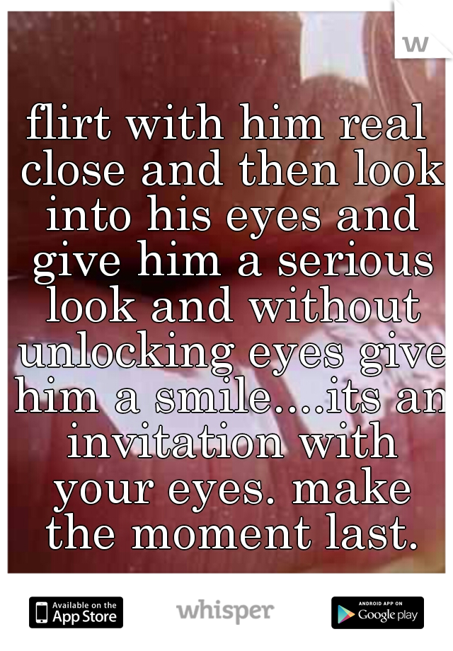 flirt with him real close and then look into his eyes and give him a serious look and without unlocking eyes give him a smile....its an invitation with your eyes. make the moment last.