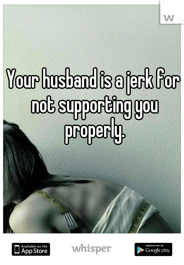 Your husband is a jerk for not supporting you properly.