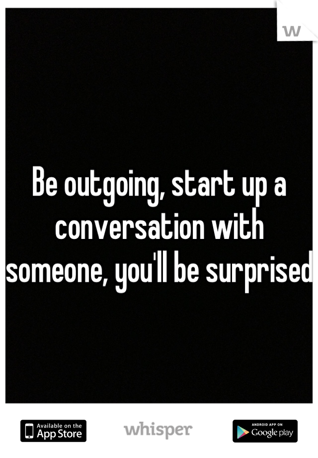 Be outgoing, start up a conversation with someone, you'll be surprised