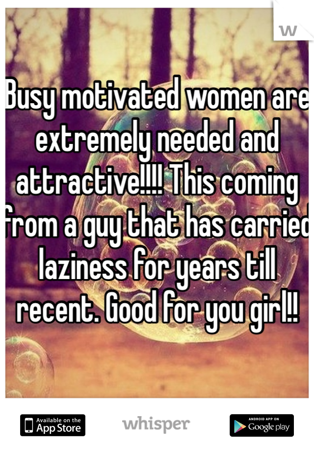 Busy motivated women are extremely needed and attractive!!!! This coming from a guy that has carried laziness for years till recent. Good for you girl!!