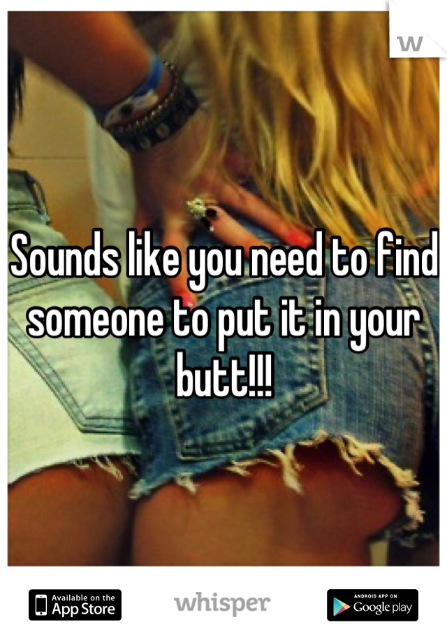 Sounds like you need to find someone to put it in your butt!!!