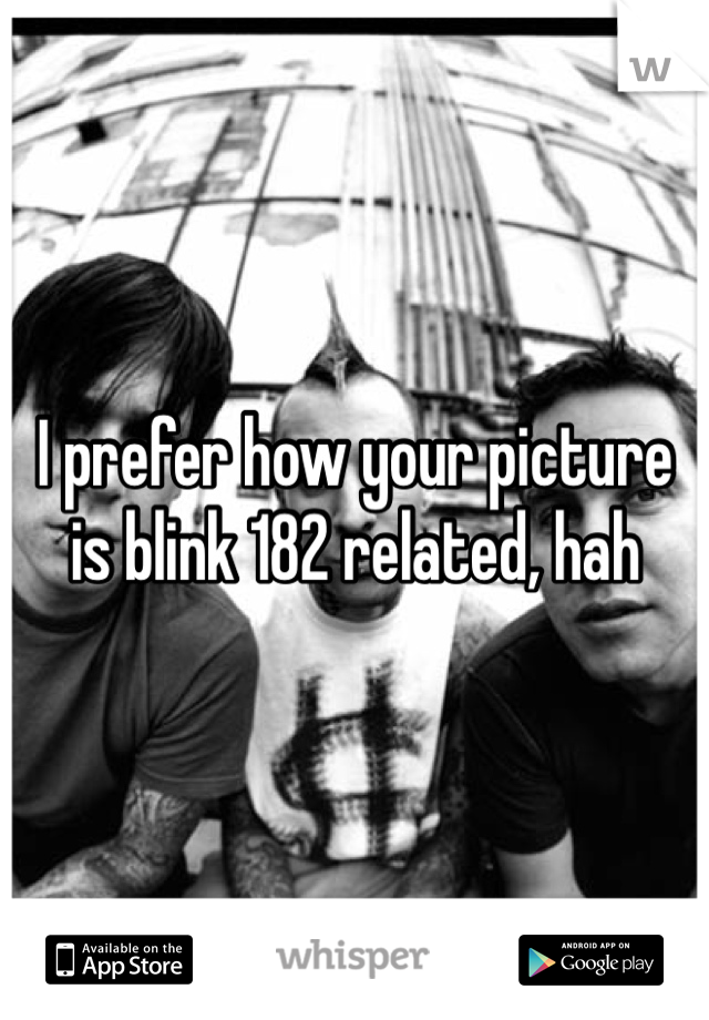 I prefer how your picture is blink 182 related, hah