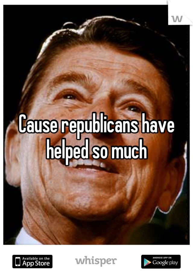 Cause republicans have helped so much