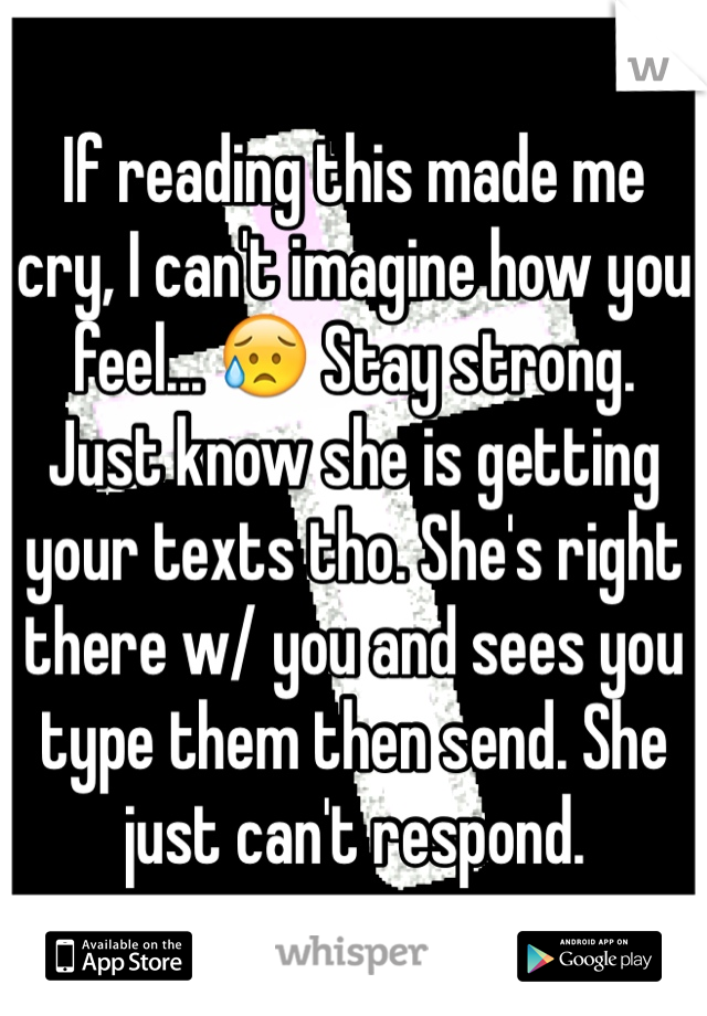 If reading this made me cry, I can't imagine how you feel... 😥 Stay strong. Just know she is getting your texts tho. She's right there w/ you and sees you type them then send. She just can't respond.