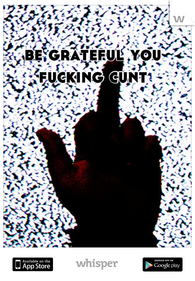 be grateful you fucking cunt