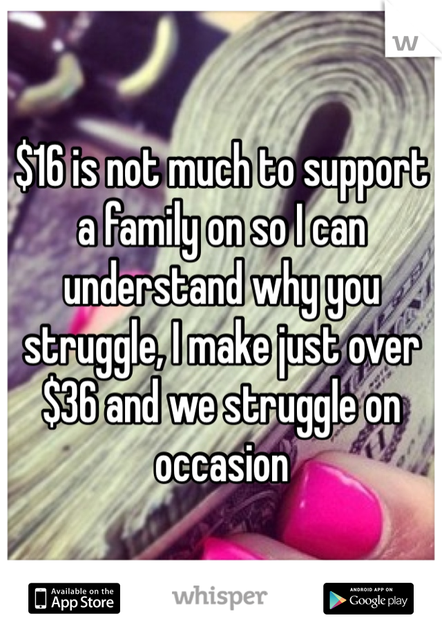 $16 is not much to support a family on so I can understand why you struggle, I make just over $36 and we struggle on occasion 