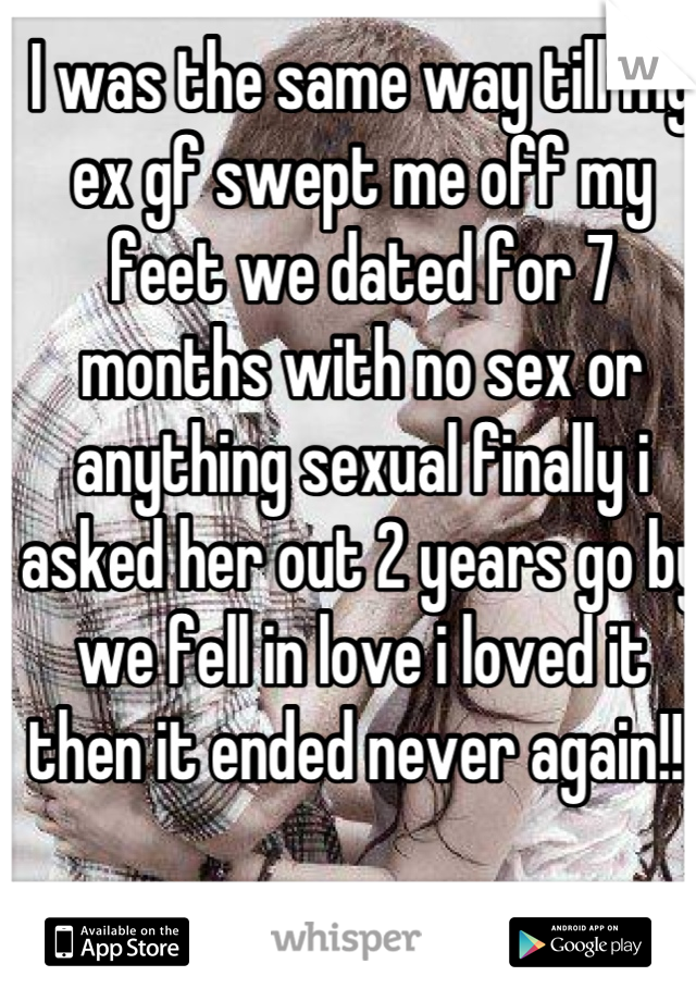 I was the same way till my ex gf swept me off my feet we dated for 7 months with no sex or anything sexual finally i asked her out 2 years go by we fell in love i loved it then it ended never again!!!