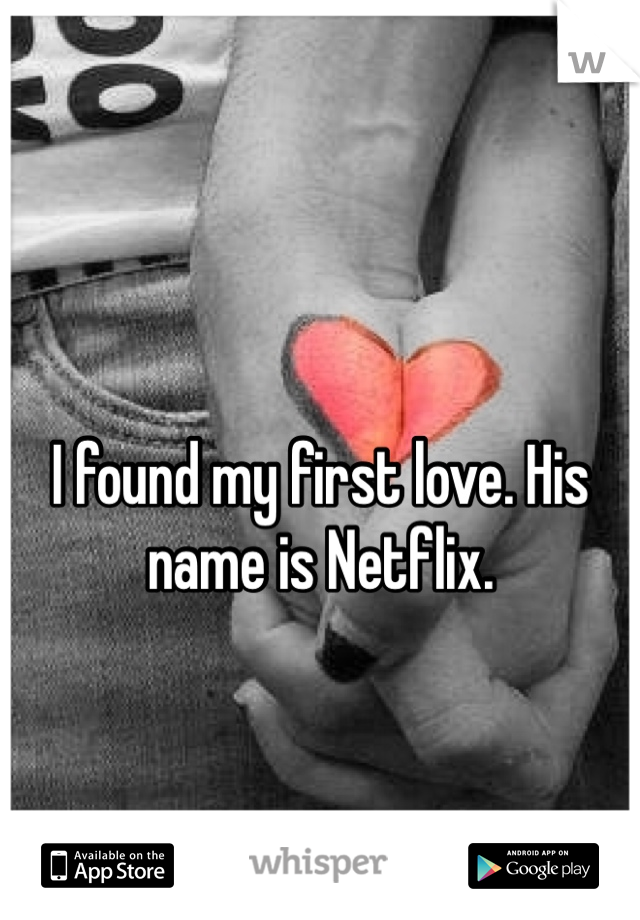 I found my first love. His name is Netflix. 