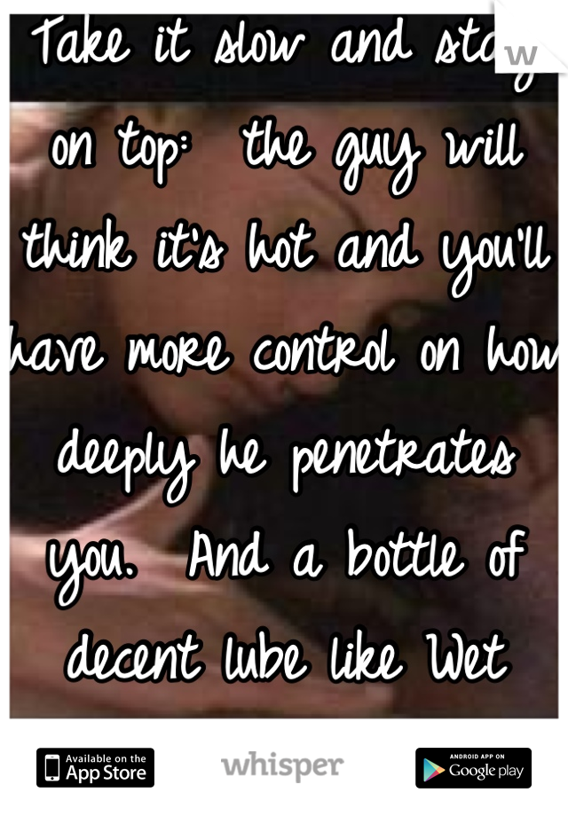 Take it slow and stay on top:  the guy will think it's hot and you'll have more control on how deeply he penetrates you.  And a bottle of decent lube like Wet never hurts!