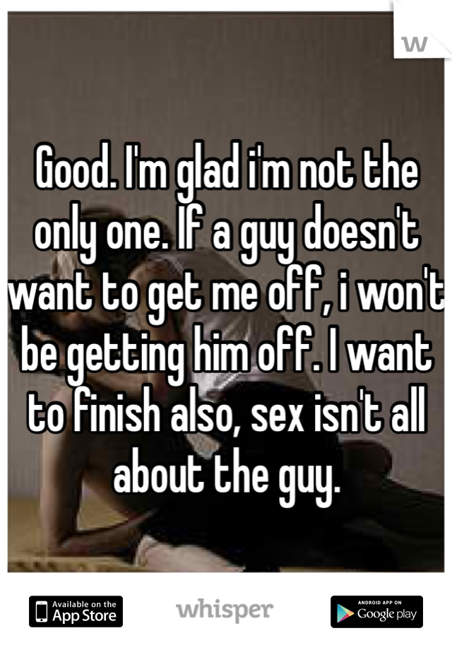 Good. I'm glad i'm not the only one. If a guy doesn't want to get me off, i won't be getting him off. I want to finish also, sex isn't all about the guy. 