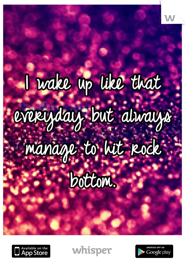 I wake up like that everyday but always manage to hit rock bottom. 