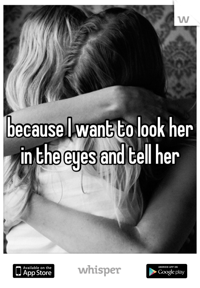because I want to look her in the eyes and tell her