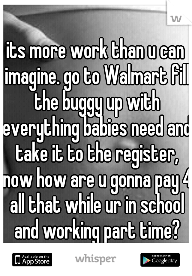 its more work than u can imagine. go to Walmart fill the buggy up with everything babies need and take it to the register, now how are u gonna pay 4 all that while ur in school and working part time?