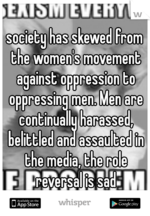 society has skewed from the women's movement against oppression to oppressing men. Men are continually harassed, belittled and assaulted in the media, the role reversal is sad