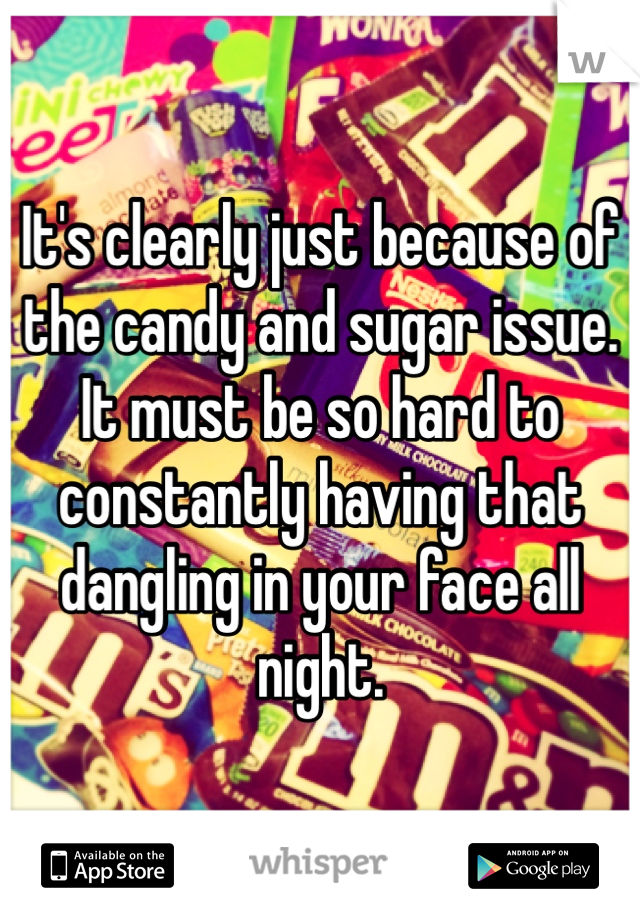 It's clearly just because of the candy and sugar issue. It must be so hard to constantly having that dangling in your face all night.