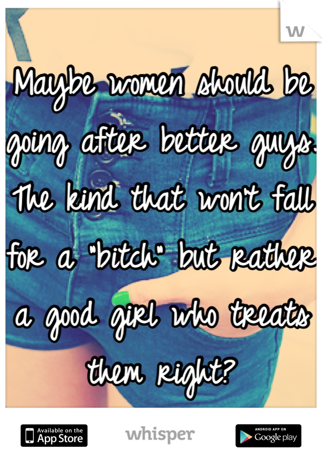 Maybe women should be going after better guys. The kind that won't fall for a "bitch" but rather a good girl who treats them right?
