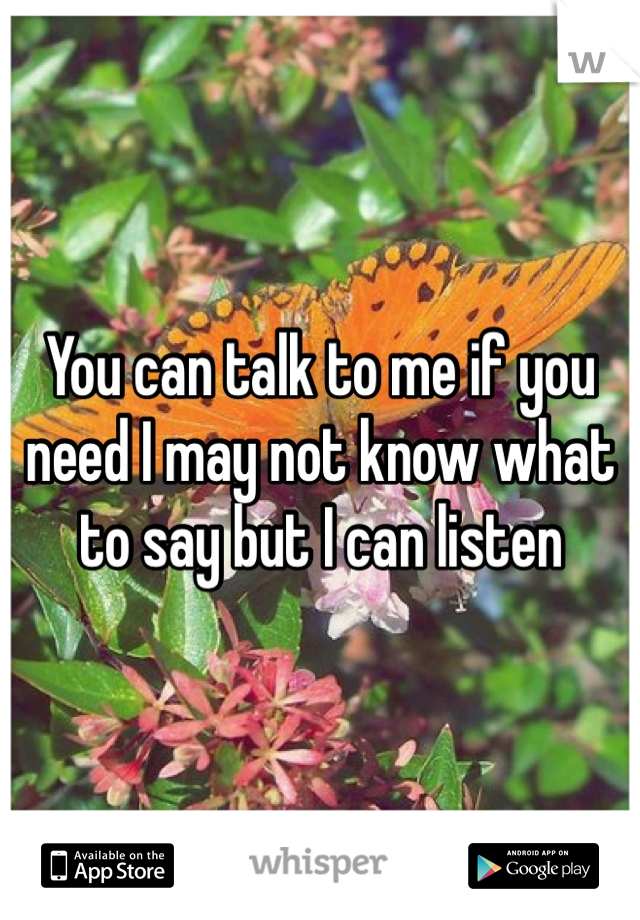 You can talk to me if you need I may not know what to say but I can listen 