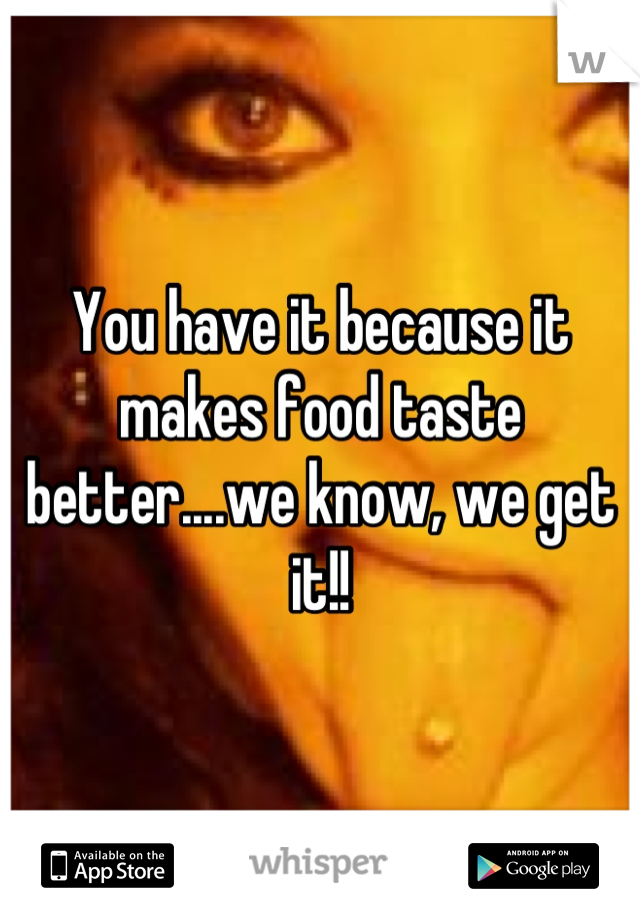 You have it because it makes food taste better....we know, we get it!!