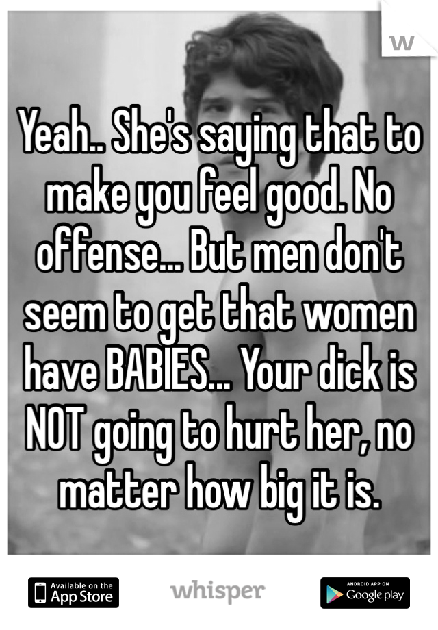 Yeah.. She's saying that to make you feel good. No offense... But men don't seem to get that women have BABIES... Your dick is NOT going to hurt her, no matter how big it is. 