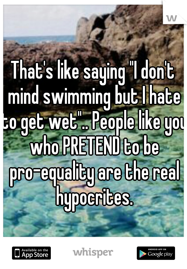That's like saying "I don't mind swimming but I hate to get wet".. People like you who PRETEND to be pro-equality are the real hypocrites.