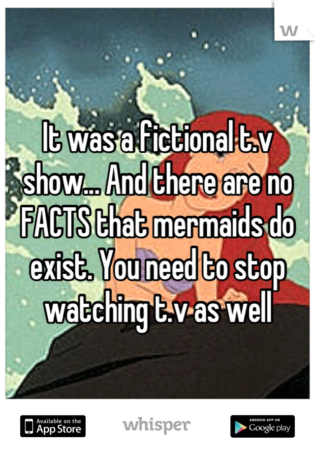 It was a fictional t.v show... And there are no FACTS that mermaids do exist. You need to stop watching t.v as well