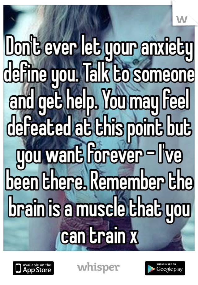 Don't ever let your anxiety define you. Talk to someone and get help. You may feel defeated at this point but you want forever - I've been there. Remember the brain is a muscle that you can train x