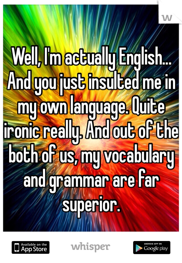 Well, I'm actually English... And you just insulted me in my own language. Quite ironic really. And out of the both of us, my vocabulary and grammar are far superior.