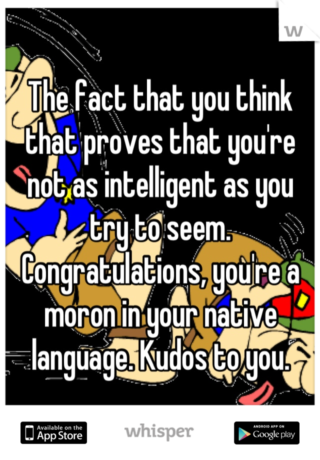 The fact that you think that proves that you're not as intelligent as you try to seem. Congratulations, you're a moron in your native language. Kudos to you.