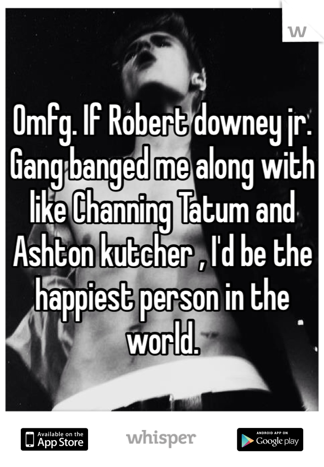 Omfg. If Robert downey jr. Gang banged me along with like Channing Tatum and Ashton kutcher , I'd be the happiest person in the world.  