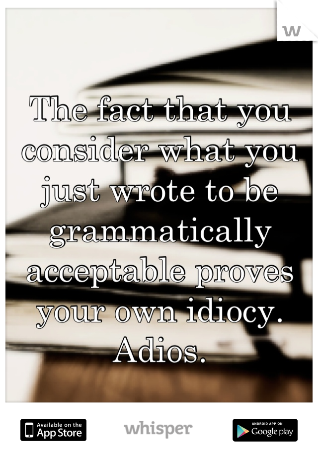 The fact that you consider what you just wrote to be grammatically acceptable proves your own idiocy. 
Adios.