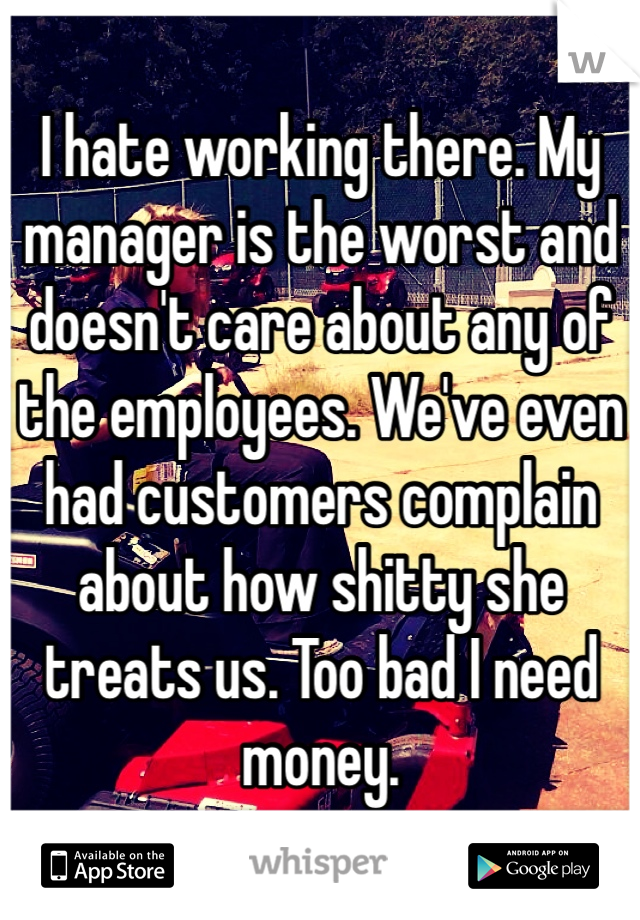 I hate working there. My manager is the worst and doesn't care about any of the employees. We've even had customers complain about how shitty she treats us. Too bad I need money. 