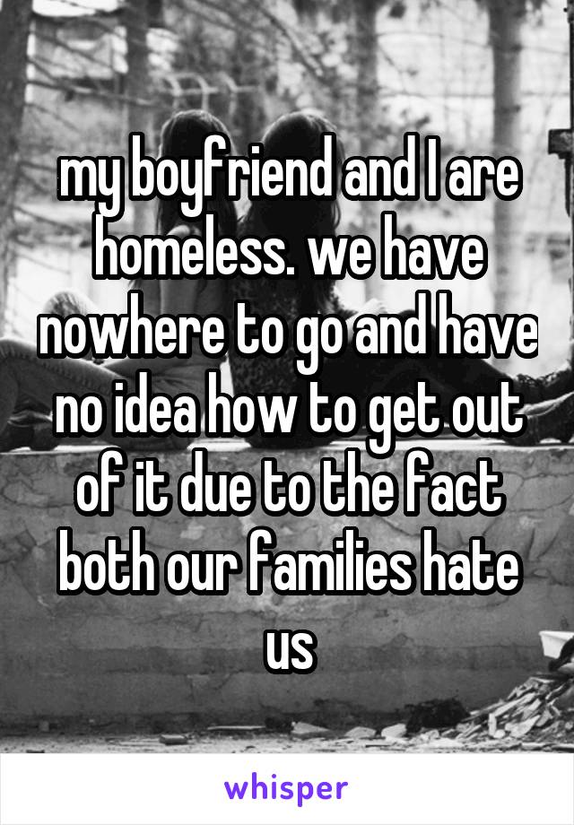 my boyfriend and I are homeless. we have nowhere to go and have no idea how to get out of it due to the fact both our families hate us