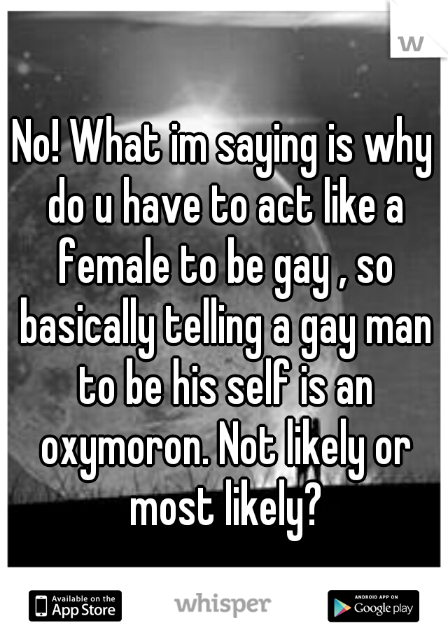 No! What im saying is why do u have to act like a female to be gay , so basically telling a gay man to be his self is an oxymoron. Not likely or most likely?