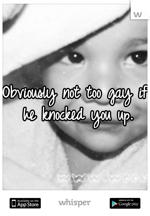 Obviously not too gay if he knocked you up.