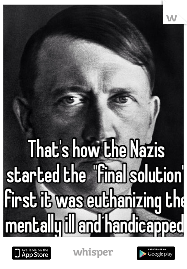 That's how the Nazis started the  "final solution" first it was euthanizing the mentally ill and handicapped, then the Jews  