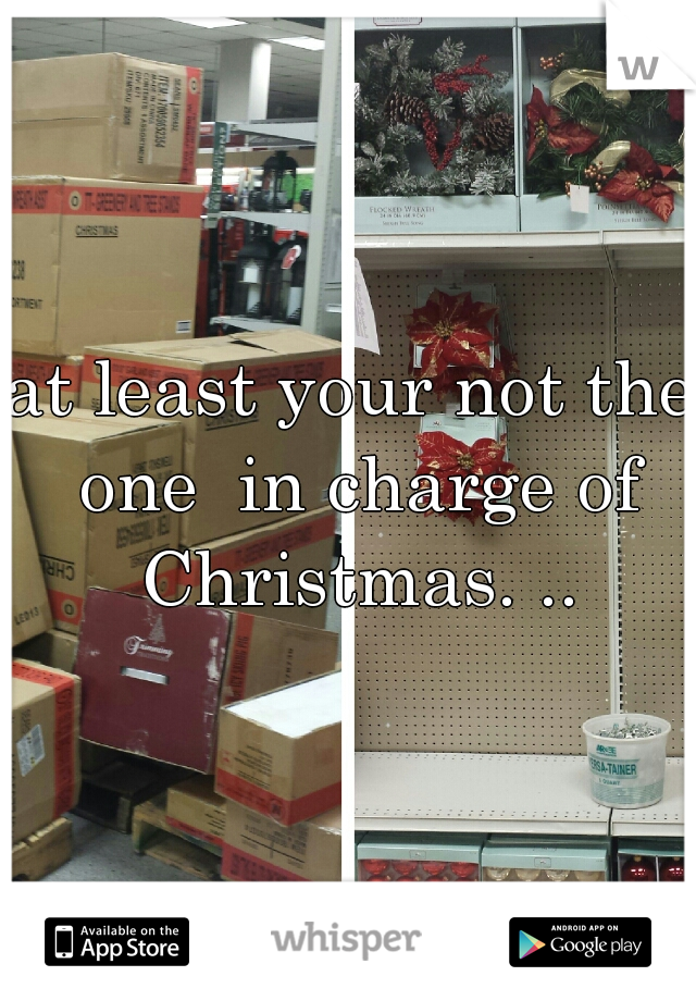 at least your not the one
 in charge of Christmas. ..