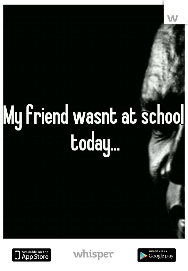 My friend wasnt at school today...