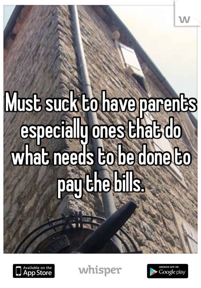 Must suck to have parents especially ones that do what needs to be done to pay the bills. 