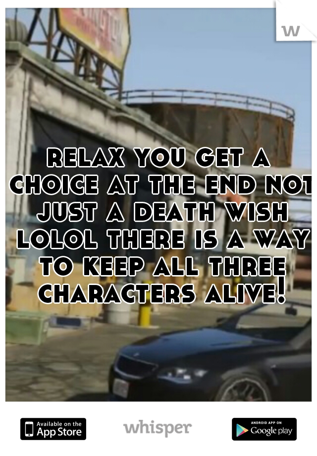 relax you get a choice at the end not just a death wish lolol there is a way to keep all three characters alive!