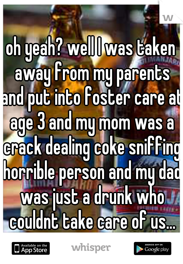 oh yeah? well I was taken away from my parents and put into foster care at age 3 and my mom was a crack dealing coke sniffing horrible person and my dad was just a drunk who couldnt take care of us...