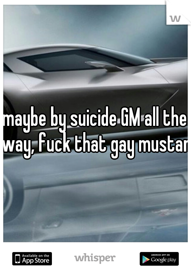 maybe by suicide GM all the way, fuck that gay mustang