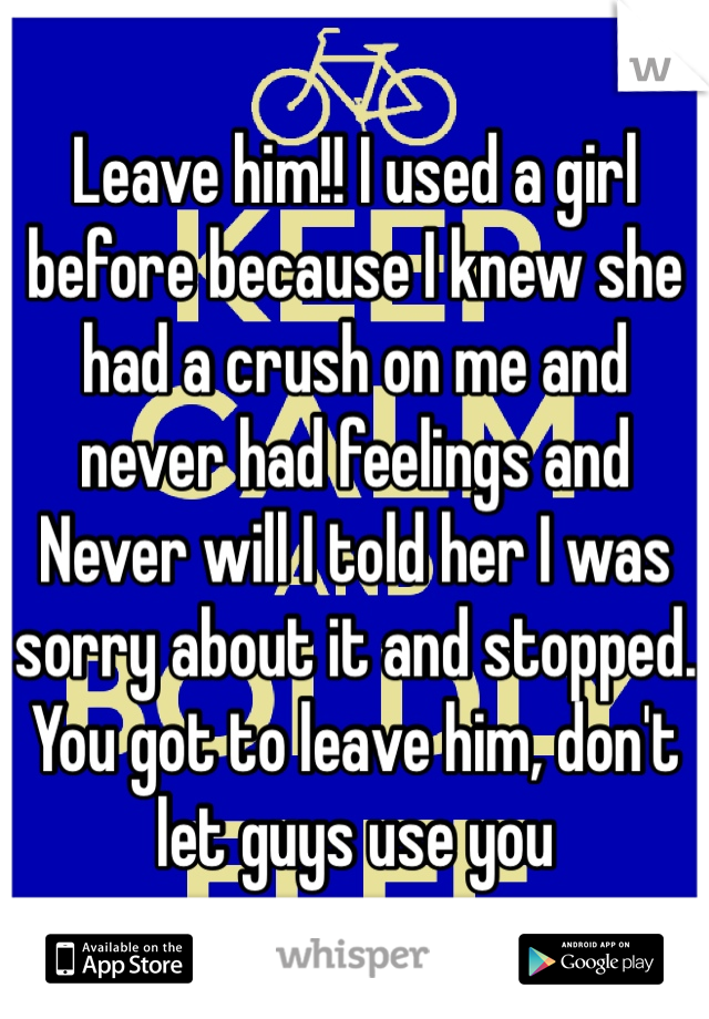 Leave him!! I used a girl before because I knew she had a crush on me and never had feelings and Never will I told her I was sorry about it and stopped. You got to leave him, don't let guys use you 
