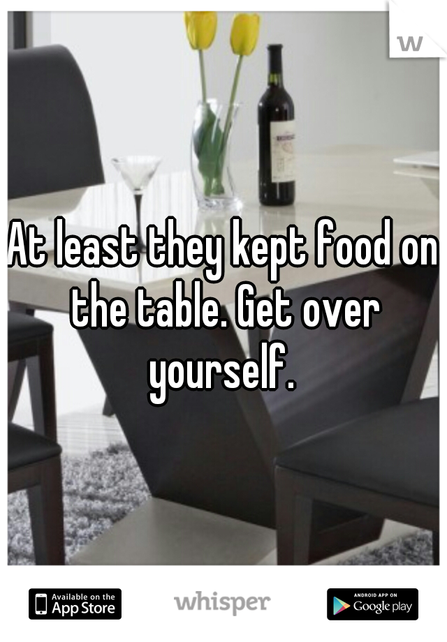 At least they kept food on the table. Get over yourself. 